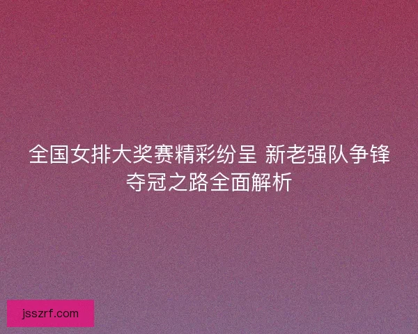 全国女排大奖赛精彩纷呈 新老强队争锋夺冠之路全面解析 全国女排大奖赛精彩纷呈 新老强队争锋夺冠之路全面解析