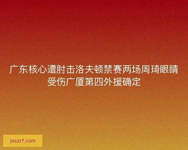 广东核心遭肘击洛夫顿禁赛两场周琦眼睛受伤广厦第四外援确定 广东核心遭肘击洛夫顿禁赛两场周琦眼睛受伤广厦第四外援确定