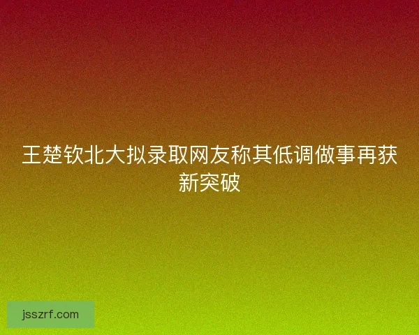 王楚钦北大拟录取网友称其低调做事再获新突破