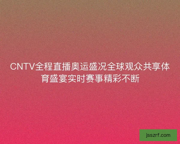 CNTV全程直播奥运盛况全球观众共享体育盛宴实时赛事精彩不断