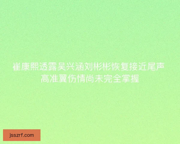 崔康熙透露吴兴涵刘彬彬恢复接近尾声 高准翼伤情尚未完全掌握 崔康熙透露吴兴涵刘彬彬恢复接近尾声 高准翼伤情尚未完全掌握