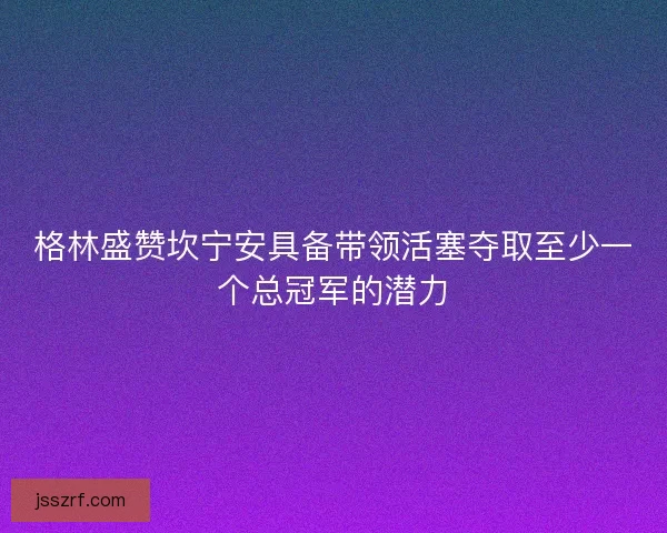 格林盛赞坎宁安具备带领活塞夺取至少一个总冠军的潜力 格林盛赞坎宁安具备带领活塞夺取至少一个总冠军的潜力