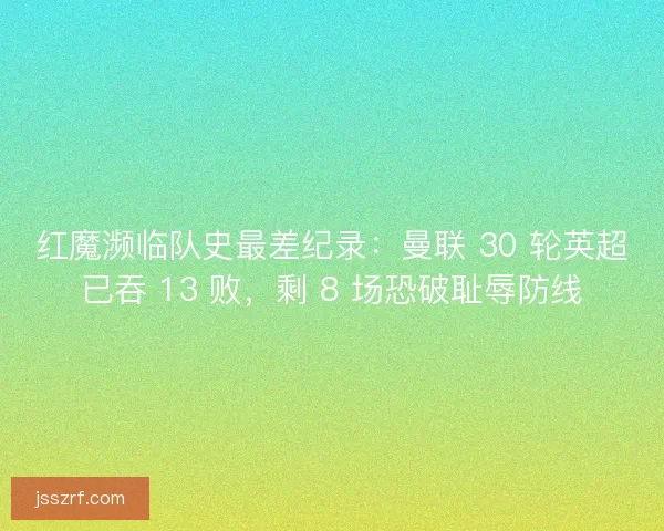 红魔濒临队史最差纪录：曼联 30 轮英超已吞 13 败，剩 8 场恐破耻辱防线