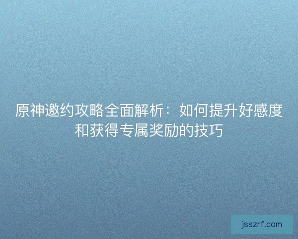 原神邀约攻略全面解析：如何提升好感度和获得专属奖励的技巧