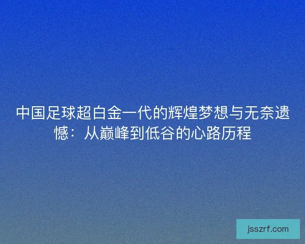 中国足球超白金一代的辉煌梦想与无奈遗憾：从巅峰到低谷的心路历程