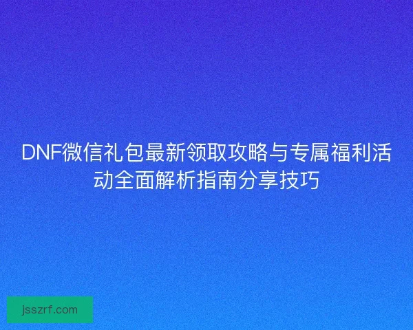 DNF微信礼包最新领取攻略与专属福利活动全面解析指南分享技巧
