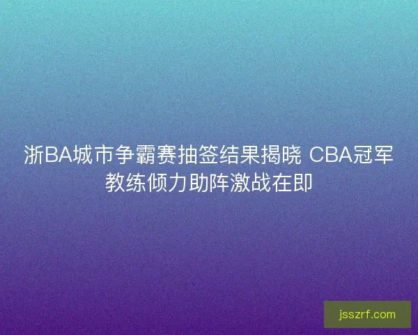 浙BA城市争霸赛抽签结果揭晓 CBA冠军教练倾力助阵激战在即