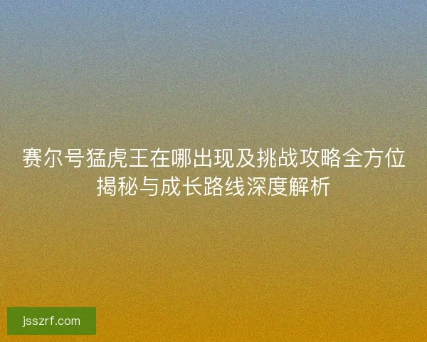 赛尔号猛虎王在哪出现及挑战攻略全方位揭秘与成长路线深度解析