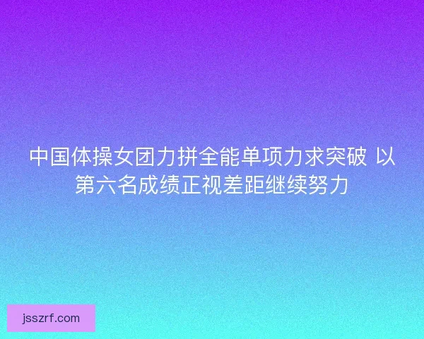 中国体操女团力拼全能单项力求突破 以第六名成绩正视差距继续努力