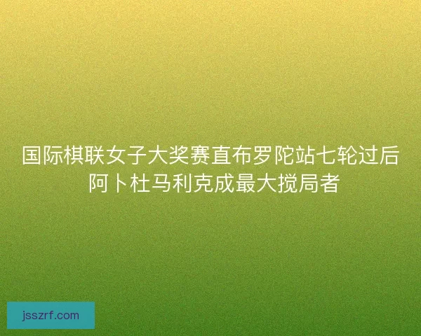 国际棋联女子大奖赛直布罗陀站七轮过后 阿卜杜马利克成最大搅局者 国际棋联女子大奖赛直布罗陀站七轮过后 阿卜杜马利克成最大搅局者