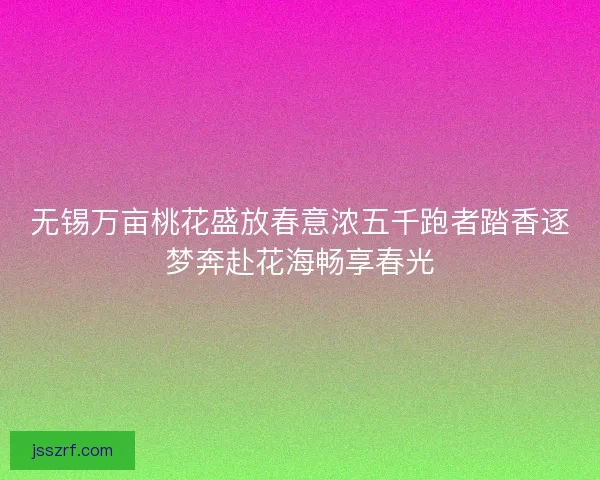 无锡万亩桃花盛放春意浓五千跑者踏香逐梦奔赴花海畅享春光