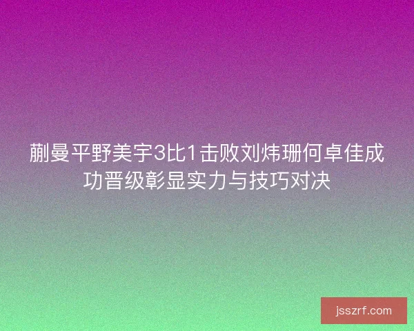 蒯曼平野美宇3比1击败刘炜珊何卓佳成功晋级彰显实力与技巧对决 蒯曼平野美宇3比1击败刘炜珊何卓佳成功晋级彰显实力与技巧对决
