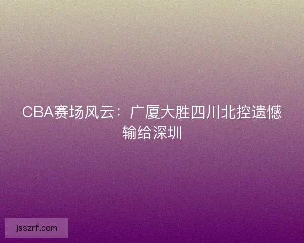 CBA赛场风云:广厦大胜四川北控遗憾输给深圳 CBA赛场风云:广厦大胜四川北控遗憾输给深圳