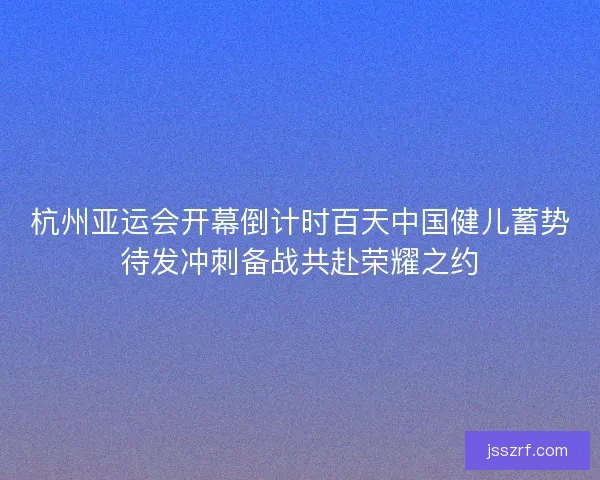杭州亚运会开幕倒计时百天中国健儿蓄势待发冲刺备战共赴荣耀之约 杭州亚运会开幕倒计时百天中国健儿蓄势待发冲刺备战共赴荣耀之约