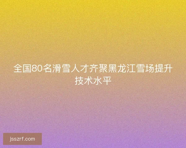 全国80名滑雪人才齐聚黑龙江雪场提升技术水平 全国80名滑雪人才齐聚黑龙江雪场提升技术水平