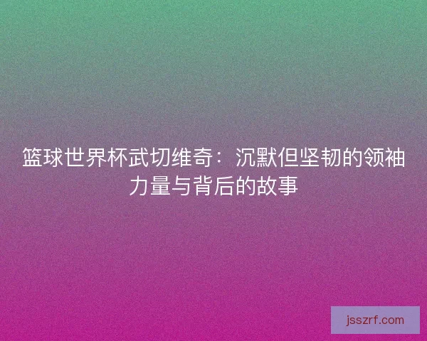 篮球世界杯武切维奇:沉默但坚韧的领袖力量与背后的故事 篮球世界杯武切维奇:沉默但坚韧的领袖力量与背后的故事