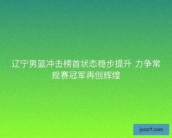 辽宁男篮冲击榜首状态稳步提升 力争常规赛冠军再创辉煌 辽宁男篮冲击榜首状态稳步提升 力争常规赛冠军再创辉煌