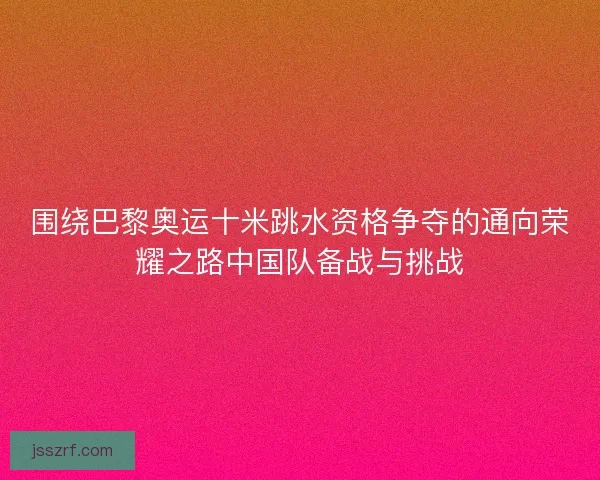 围绕巴黎奥运十米跳水资格争夺的通向荣耀之路中国队备战与挑战 围绕巴黎奥运十米跳水资格争夺的通向荣耀之路中国队备战与挑战