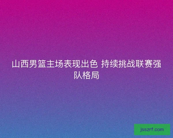 山西男篮主场表现出色 持续挑战联赛强队格局 山西男篮主场表现出色 持续挑战联赛强队格局