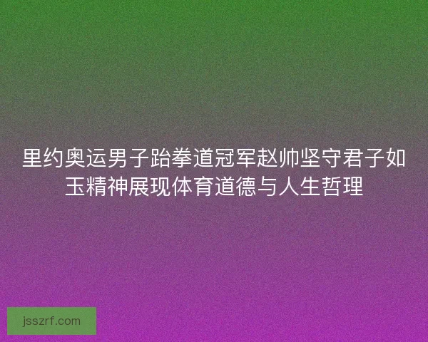 里约奥运男子跆拳道冠军赵帅坚守君子如玉精神展现体育道德与人生哲理 里约奥运男子跆拳道冠军赵帅坚守君子如玉精神展现体育道德与人生哲理