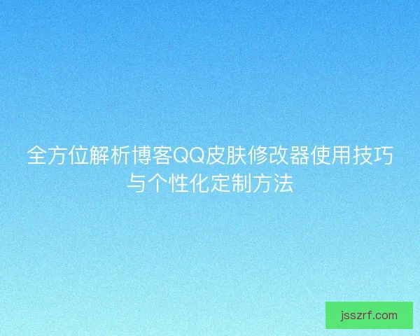 全方位解析博客QQ皮肤修改器使用技巧与个性化定制方法