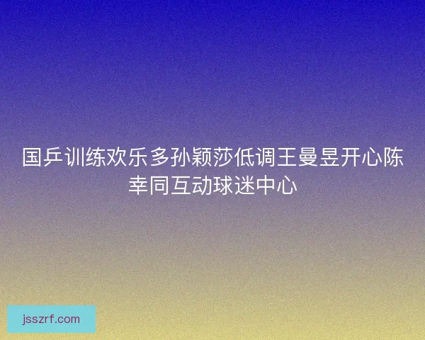 国乒训练欢乐多孙颖莎低调王曼昱开心陈幸同互动球迷中心