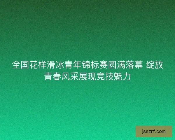 全国花样滑冰青年锦标赛圆满落幕 绽放青春风采展现竞技魅力