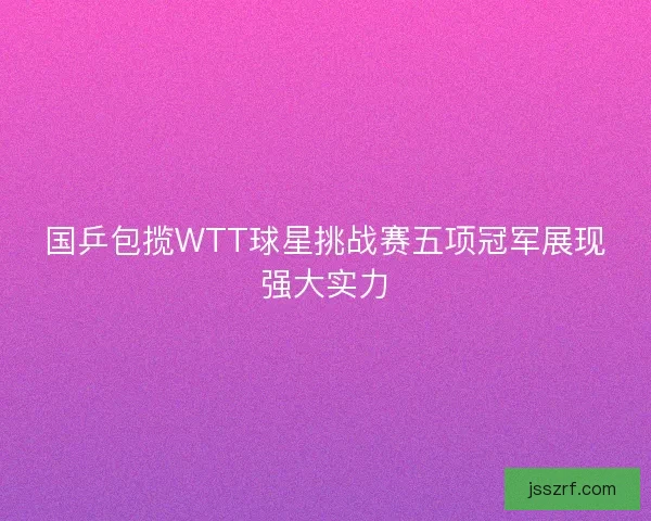 国乒包揽WTT球星挑战赛五项冠军展现强大实力