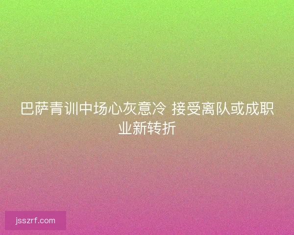 巴萨青训中场心灰意冷 接受离队或成职业新转折