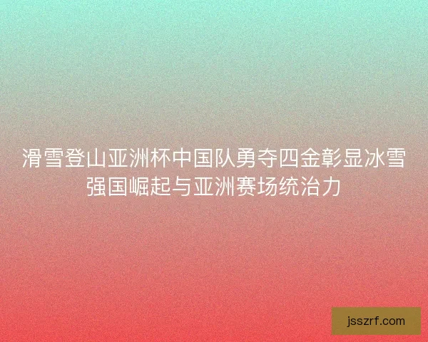 滑雪登山亚洲杯中国队勇夺四金彰显冰雪强国崛起与亚洲赛场统治力