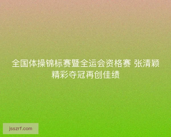 全国体操锦标赛暨全运会资格赛 张清颖精彩夺冠再创佳绩 全国体操锦标赛暨全运会资格赛 张清颖精彩夺冠再创佳绩